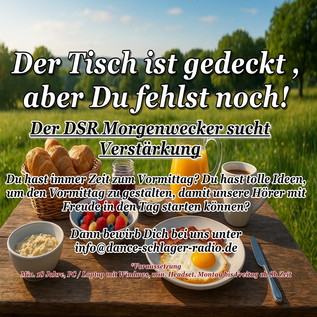 Der DSR Morgenwecker sucht Verstärkung
Du hast immer Zeit zum Vormittag? Du hast tolle Ideen, 
um den Vormittag zu gestalten, damit unsere Hörer mit 
Freude in den Tag starten können?
Dann bewirb Dich bei uns unter 
info@dance-schlager-radio.de Der DSR Morgenwecker sucht Verstärkung
Du hast immer Zeit zum Vormittag? Du hast tolle Ideen, 
um den Vormittag zu gestalten, damit unsere Hörer mit 
Freude in den Tag starten können?
Dann bewirb Dich bei uns unter 
info@dance-schlager-radio.de